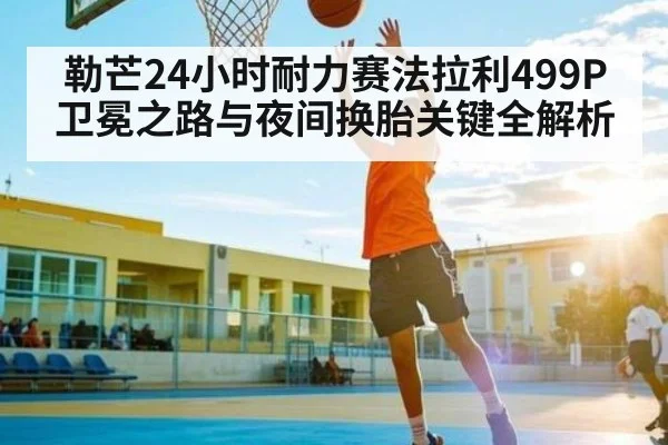 勒芒24小时耐力赛法拉利499P卫冕之路与夜间换胎关键全解析
