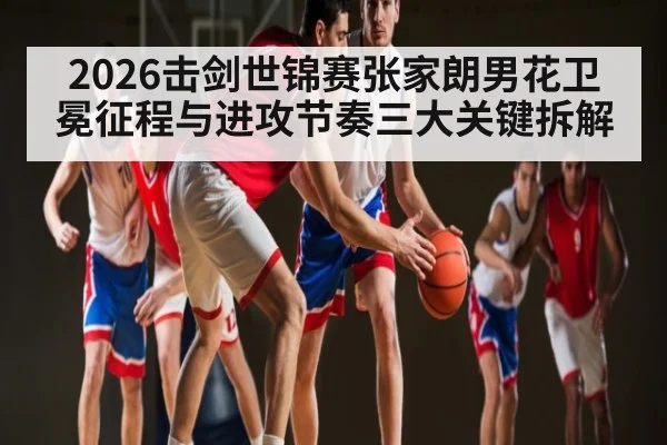 2026击剑世锦赛张家朗男花卫冕征程与进攻节奏三大关键拆解